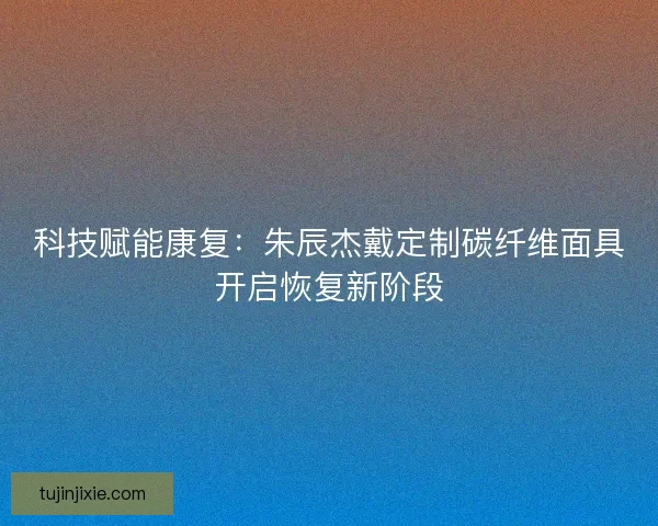 科技赋能康复：朱辰杰戴定制碳纤维面具开启恢复新阶段