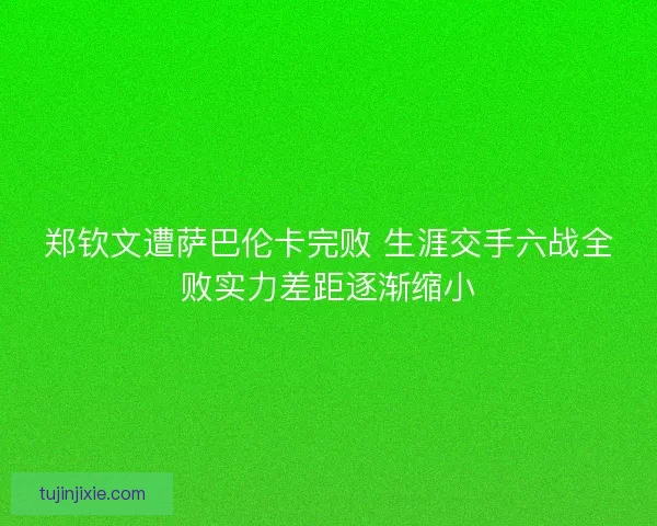 郑钦文遭萨巴伦卡完败 生涯交手六战全败实力差距逐渐缩小