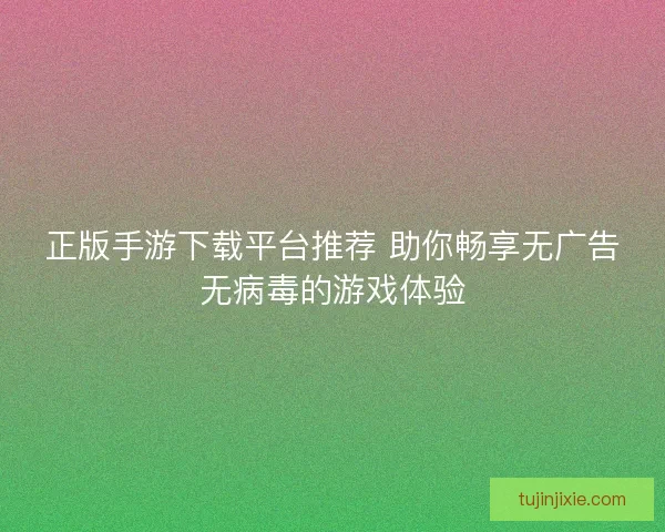 正版手游下载平台推荐 助你畅享无广告无病毒的游戏体验
