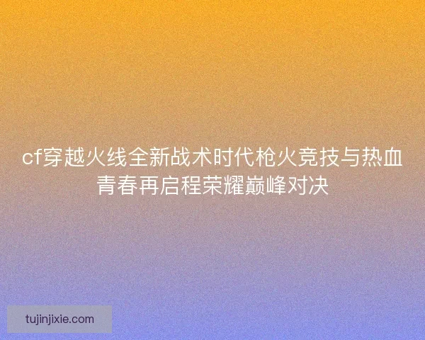 cf穿越火线全新战术时代枪火竞技与热血青春再启程荣耀巅峰对决
