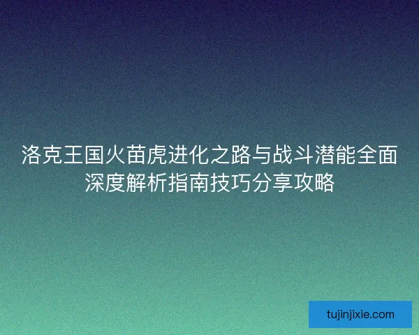 洛克王国火苗虎进化之路与战斗潜能全面深度解析指南技巧分享攻略
