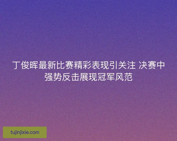 丁俊晖最新比赛精彩表现引关注 决赛中强势反击展现冠军风范
