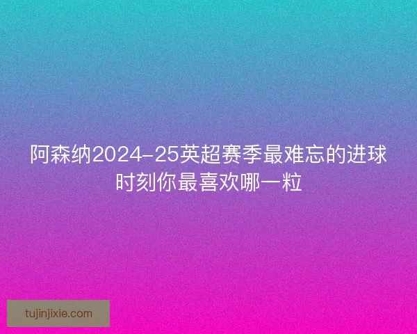 阿森纳2024-25英超赛季最难忘的进球时刻你最喜欢哪一粒