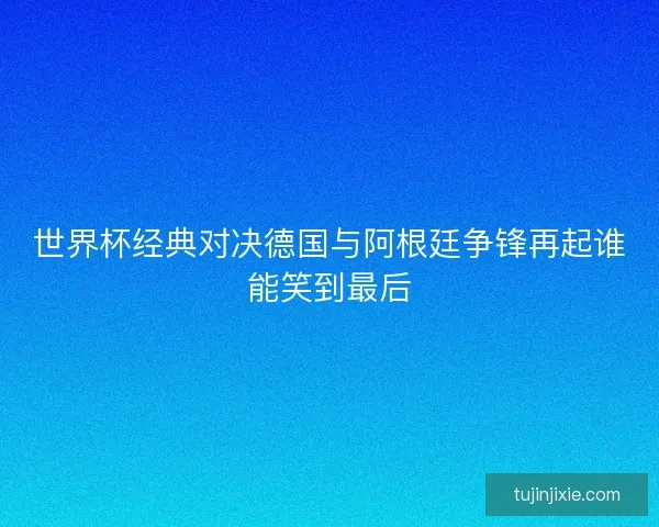 世界杯经典对决德国与阿根廷争锋再起谁能笑到最后