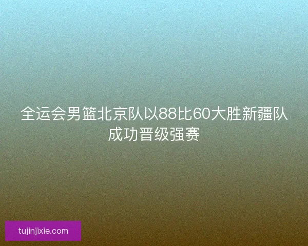 全运会男篮北京队以88比60大胜新疆队成功晋级强赛 全运会男篮北京队以88比60大胜新疆队成功晋级强赛