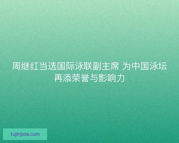 周继红当选国际泳联副主席 为中国泳坛再添荣誉与影响力