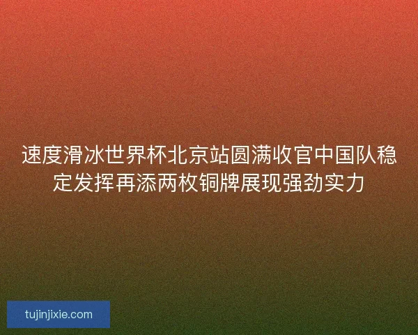 速度滑冰世界杯北京站圆满收官中国队稳定发挥再添两枚铜牌展现强劲实力