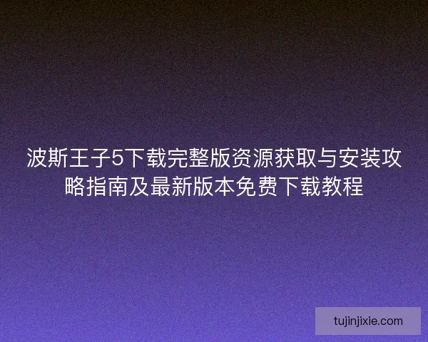 波斯王子5下载完整版资源获取与安装攻略指南及最新版本免费下载教程