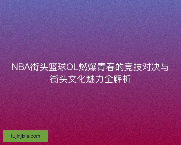 NBA街头篮球OL燃爆青春的竞技对决与街头文化魅力全解析