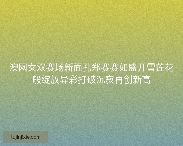 澳网女双赛场新面孔郑赛赛如盛开雪莲花般绽放异彩打破沉寂再创新高