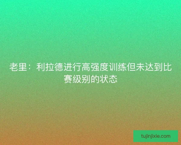 老里：利拉德进行高强度训练但未达到比赛级别的状态