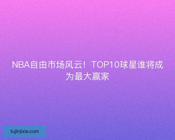 NBA自由市场风云！TOP10球星谁将成为最大赢家