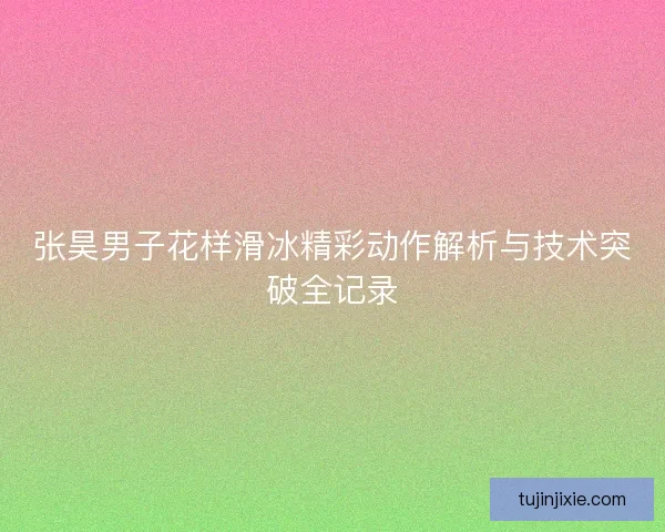 张昊男子花样滑冰精彩动作解析与技术突破全记录 张昊男子花样滑冰精彩动作解析与技术突破全记录